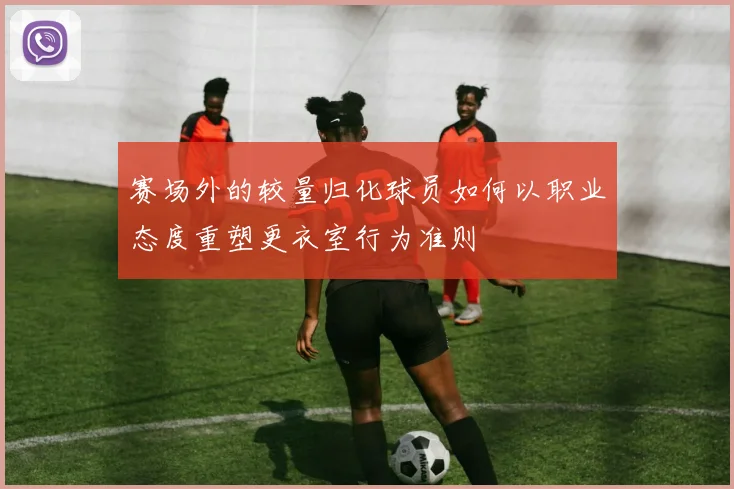 赛场外的较量归化球员如何以职业态度重塑更衣室行为准则
